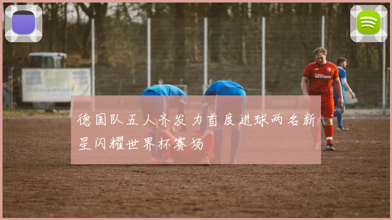 德国队五人齐发力首度进球两名新星闪耀世界杯赛场