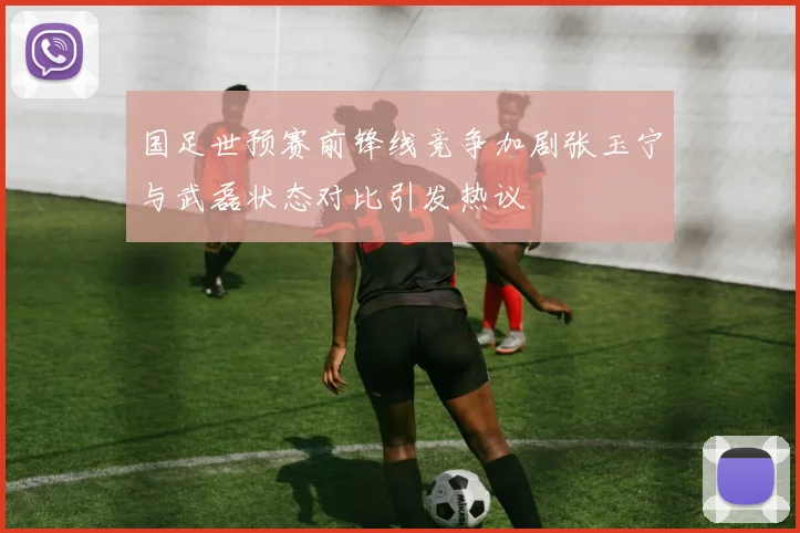 国足世预赛前锋线竞争加剧张玉宁与武磊状态对比引发热议