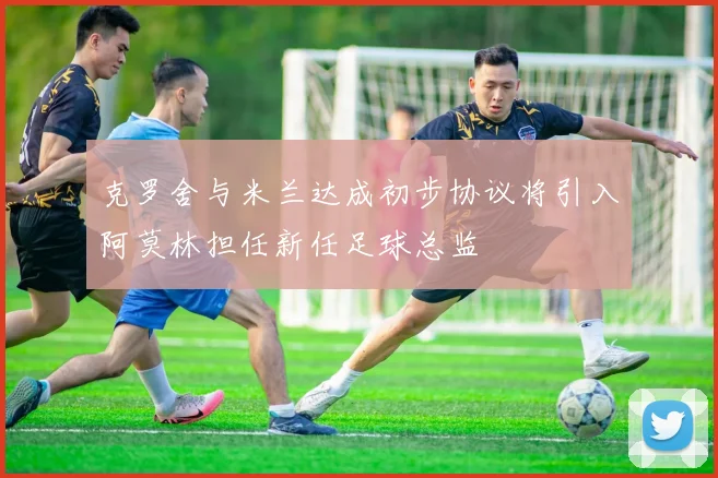 克罗舍与米兰达成初步协议将引入阿莫林担任新任足球总监
