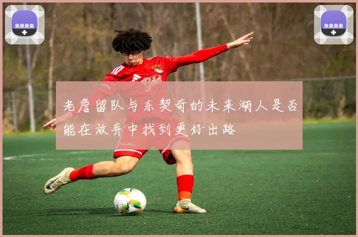 老詹留队与东契奇的未来湖人是否能在放弃中找到更好出路