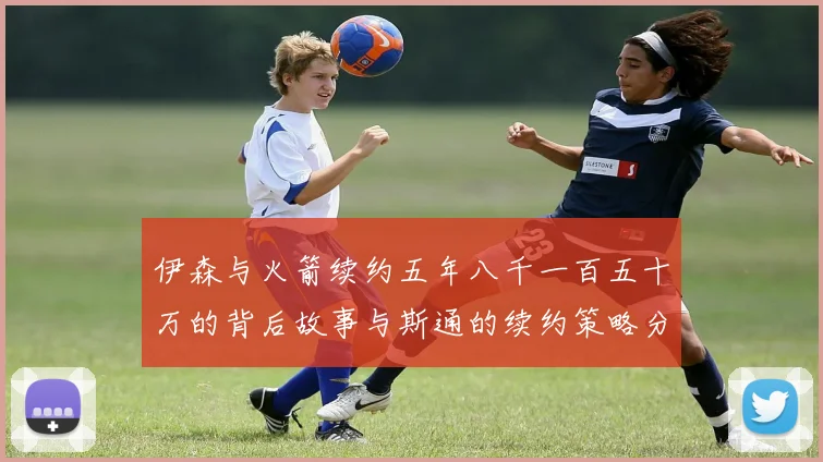 伊森与火箭续约五年八千一百五十万的背后故事与斯通的续约策略分析