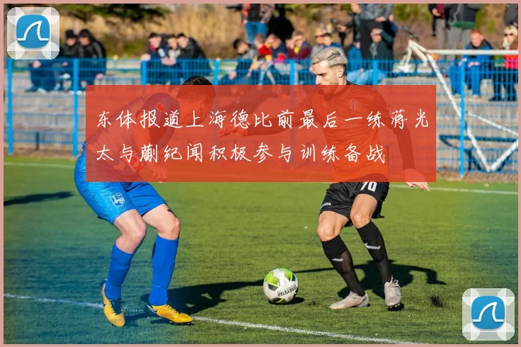 东体报道上海德比前最后一练蒋光太与蒯纪闻积极参与训练备战