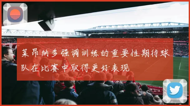 莱昂纳多强调训练的重要性期待球队在比赛中取得更好表现