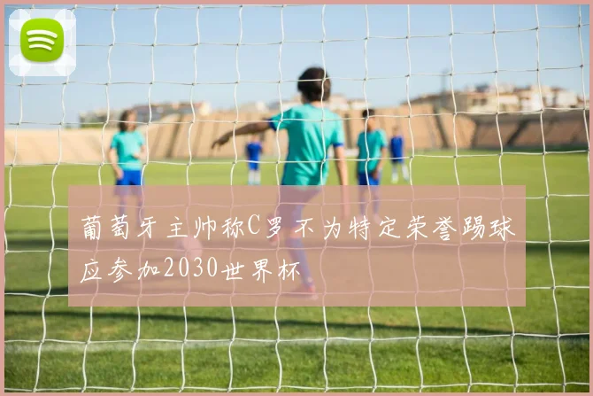 葡萄牙主帅称C罗不为特定荣誉踢球应参加2030世界杯
