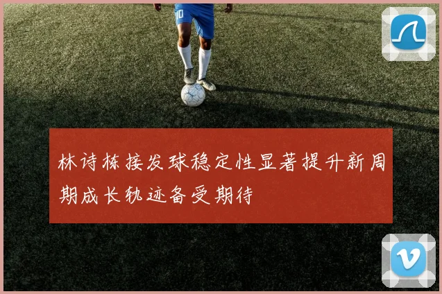 林诗栋接发球稳定性显著提升新周期成长轨迹备受期待