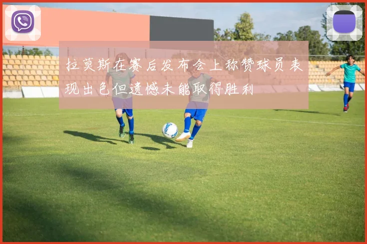 拉莫斯在赛后发布会上称赞球员表现出色但遗憾未能取得胜利