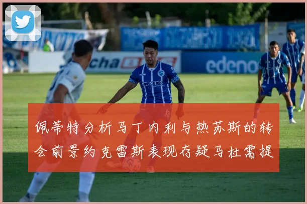 佩蒂特分析马丁内利与热苏斯的转会前景约克雷斯表现存疑马杜需提升才能留队