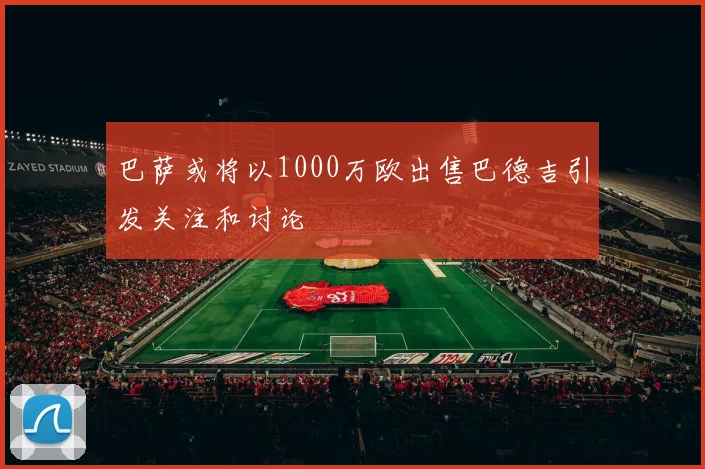 巴萨或将以1000万欧出售巴德吉引发关注和讨论