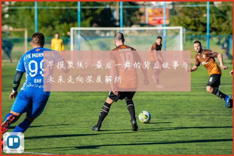 早报聚焦：最后一舞的背后故事与未来走向深度解析