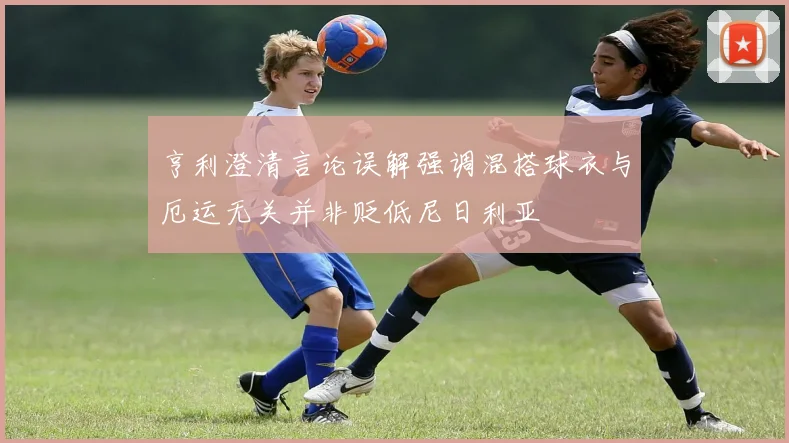 亨利澄清言论误解强调混搭球衣与厄运无关并非贬低尼日利亚