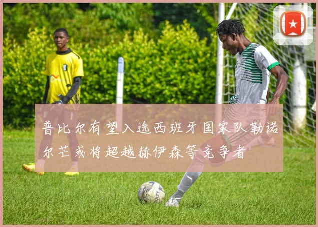 普比尔有望入选西班牙国家队勒诺尔芒或将超越赫伊森等竞争者