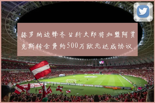 赫罗纳边锋齐甘科夫即将加盟阿贾克斯转会费约500万欧元达成协议