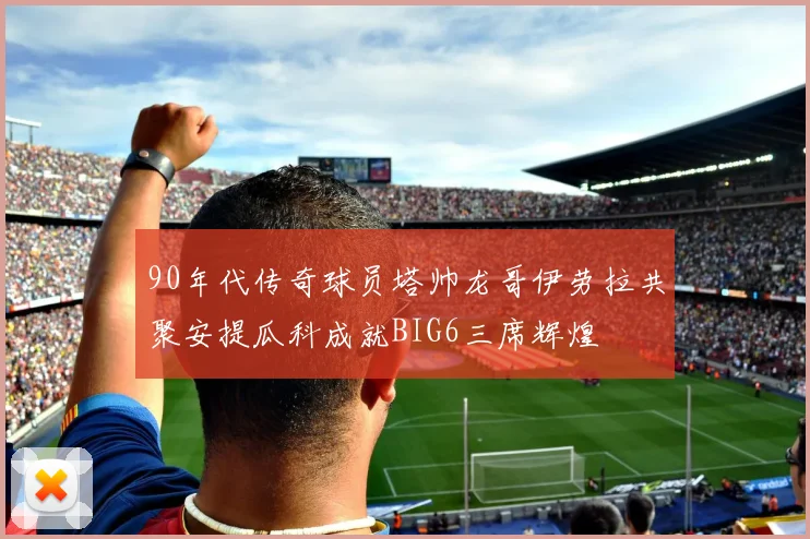 90年代传奇球员塔帅龙哥伊劳拉共聚安提瓜科成就BIG6三席辉煌